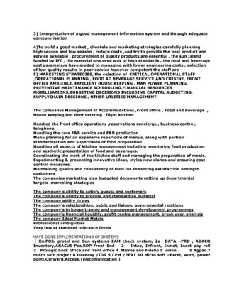 3) Interpretation of a good management information system and through adequate
computerisation
4)To build a good market , clientele and marketing strategies carefully planning
high season and low season , reduce costs ,and try to provide the best product and
service available , procurement of quality products are essential , the sun Island
funded by IFC , the material procured was of high standards , the food and beverage
cost parameters have eroded to managing with lower engineering costs , selection
of low quality results in poor service however competent the staff are
5) MARKETING STRATEGIES, the selection of CRITICAL OPERATIONAL STAFF
,OPERATIONAL PLANNING , FOOD AD BEVERAGE SERVICE AND CUISINE, FRONT
OFFICE AMBIENCE, EFFICIENT HOUSE KEEPING , MAN POWER PLANNING,
PREVENTIVE MAINTENANCE SCHEDULING,FINANCIAL RESOURCES
MOBILISATIONS,BUDGETING DECISIONS INCLUDING CAPITAL BUDGETING,
SUPPLYCHAIN DECSIONS , OTHER UTLITIES MANAGEMENT.
The Companys Management of Accommodations ,Front office , Food and Beverage ,
House keeping,Out door catering , flight kitchen
Handled the front office operations ,reservations concierge , business centre ,
telephone
Handling the core F&B service and F&B production
Menu planning for an expansive repertoire of menus, along with portion
standardization and supervision of food preparation.
Handling all aspects of kitchen management including monitoring food production
and aesthetic presentation of food and beverages.
Coordinating the work of the kitchen staff and managing the preparation of meals.
Experimenting & presenting innovative ideas, styles new dishes and ensuring cost
control measures.
Maintaining quality and consistency of food for enhancing satisfaction amongst
customers
The companies marketing plan budgeted documents setting up departmental
targets ,marketing strategies
The company s ability to satisfy guests and customers
The company’s ability to procure and standardise material
The company ability to pay
The company’s relationships, public and liaison, governmental relations
The company’s in house traning and management development programmes
The company’s financial liquidity, profit centre management, break even analysis
The company Ideal Market Matrix
Professional ambiguities
Very few at standard tolerance levels
HAVE DONE IMPLEMENTATIONS OF SYSTEMS
( Xn.POS. protel and Sun systems EAM check system, 2a DATA –PRO , ADACO
Inventory,ABACUS-Pos,RDP-Front End 2 Intap, Infront, Inmat, Inact pay roll
3 Prologic back office and front office 4 Micros and Fidelio 5 orion 6 Agpac 7
micro soft project 8 Daceasy /IDS 9 CPM /PERT 10 Micro soft –Excel, word, power
point,Outward,Access,Telecomunication )
 