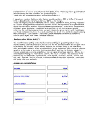 Standardization of service is usually made from SOPs, these collectively makes guideline to all
service staff on the hotel standards the guests are given
These SOPs are hotel manuals which standardize the service
I was always insistent that in my jobs that we should maintain a GOP of 40 To 45% around
55% on departmental margins ,and around 30 % on net margin.
These are magic figures I would like to achieve takes a lot of team effort , training associates
on changed management strategies and Business Process Re-engineering management style
should be adaptive for an effort increasing Revenue Generations , profit center management,
effectively would decisively increase GOP and cash flow , break even analysis, would
determine the contribution generations and as it indexes the gross margin, with variable cost
and fixed cost decisions, lower fixed cost, would set low break even points thereby increasing
the GOP margins , GOP- realistic- are figures ,which maintains our standard profitability ,
surplus –profit again after taxes should be deployed
Business plan –KRA s And KPI
The hotel Ambience setting up the hotel ambience and façade gives the product value
impetus setting up the business plan always gave me the satisfaction that it is the goal setter
for achieving the business targets without affecting the business policy of the hotel every
sales and marketing plan is drawn and phased out , while negotiating sales contracts, its quite
sensitive on the mode of payments terms should clearly spell out the deposits ,advances
interest on delayed payments cancellations etc are aspect one should look into , if there is a
centralized marketing and reservations system , this would advance sales strategies more
emphatically and effectively segments like Travel agents ,Corporate , leisure , airlines crew ,
non crew , internet , groups , walkins ,others are market leaders tour operators , corporates
and group contribute as follow
A report on market shares
SHARE 2008
AIRLINE NON CREW 0.7%
AIRLINE CREW 6.3%
CORPORATE 28.7%
INTERNET 9.9%
 