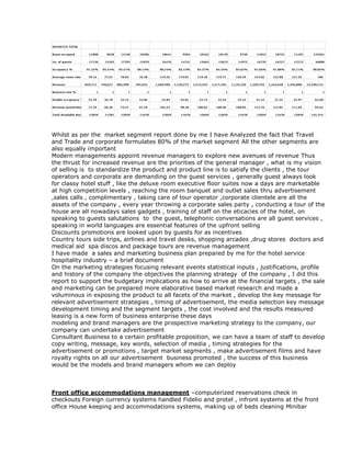Whilst as per the market segment report done by me I have Analyzed the fact that Travel
and Trade and corporate formulates 80% of the market segment All the other segments are
also equally important
Modern managements appoint revenue managers to explore new avenues of revenue Thus
the thrust for increased revenue are the priorities of the general manager , what is my vision
of selling is to standardize the product and product line is to satisfy the clients , the tour
operators and corporate are demanding on the guest services , generally guest always look
for classy hotel stuff , like the deluxe room executive floor suites now a days are marketable
at high competition levels , reaching the room banquet and outlet sales thru advertisement
,sales calls , complimentary , taking care of tour operator ,corporate clientele are all the
assets of the company , every year throwing a corporate sales party , conducting a tour of the
house are all nowadays sales gadgets , training of staff on the eticacies of the hotel, on
speaking to guests salutations to the guest, telephonic conversations are all guest services ,
speaking in world languages are essential features of the upfront selling
Discounts promotions are looked upon by guests for as incentives
Country tours side trips, airlines and travel desks, shopping arcades ,drug stores doctors and
medical aid spa discos and package tours are revenue management
I have made a sales and marketing business plan prepared by me for the hotel service
hospitality industry – a brief document
On the marketing strategies focusing relevant events statistical inputs , justifications, profile
and history of the company the objectives the planning strategy of the company , I did this
report to support the budgetary implications as how to arrive at the financial targets , the sale
and marketing can be prepared more elaborative based market research and made a
voluminous in exposing the product to all facets of the market , develop the key message for
relevant advertisement strategies , timing of advertisement, the media selection key message
development timing and the segment targets , the cost involved and the results measured
leasing is a new form of business enterprise these days
modeling and brand managers are the prospective marketing strategy to the company, our
company can undertake advertisement
Consultant Business to a certain profitable proposition, we can have a team of staff to develop
copy writing, message, key words, selection of media , timing strategies for the
advertisement or promotions , target market segments , make advertisement films and have
royalty rights on all our advertisement business promoted , the success of this business
would be the models and brand managers whom we can deploy
Front office accommodations management –computerized reservations check in
checkouts Foreign currency systems handled Fidelio and protel , infront systems at the front
office House keeping and accommodations systems, making up of beds cleaning Minibar
 
