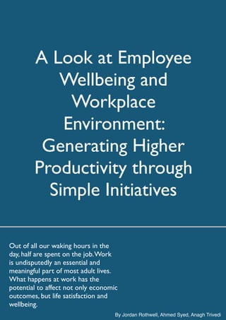 A Look at Employee
Wellbeing and
Workplace
Environment:
Generating Higher
Productivity through
Simple Initiatives
Out of all our waking hours in the
day, half are spent on the job.Work
is undisputedly an essential and
meaningful part of most adult lives.
What happens at work has the
potential to affect not only economic
outcomes, but life satisfaction and
wellbeing.
By Jordan Rothwell, Ahmed Syed, Anagh Trivedi
 
