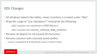 Copyright	
  ©	
  2014,	
  Oracle	
  and/or	
  its	
  aﬃliates.	
  All	
  rights	
  reserved.	
  	
  |	
  
DDL	
  Changes	
  
•  All	
  database	
  objects	
  like	
  tables,	
  views,	
  func@ons	
  is	
  created	
  under	
  "dbo”.	
  
•  Drop	
  the	
  usage	
  of	
  “use	
  <database>”	
  instead	
  do	
  the	
  following:	
  
	
  alter	
  session	
  set	
  container=<PDB	
  Name>;	
  
	
  alter	
  session	
  set	
  current_schema='pdb_schema’;	
  
•  Rename	
  all	
  objects	
  to	
  not	
  exceed	
  30	
  characters	
  
•  Rename	
  columns	
  with	
  reserved	
  word	
  conﬂict	
  
– Level	
  is	
  a	
  keyword	
  and	
  cannot	
  be	
  used	
  a	
  column	
  name	
  
Oracle	
  Conﬁden@al	
  –	
  Internal/Restricted/Highly	
  Restricted	
   32	
  
 