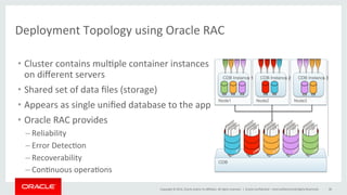 Copyright	
  ©	
  2014,	
  Oracle	
  and/or	
  its	
  aﬃliates.	
  All	
  rights	
  reserved.	
  	
  |	
  
Deployment	
  Topology	
  using	
  Oracle	
  RAC	
  	
  
Oracle	
  Conﬁden@al	
  –	
  Internal/Restricted/Highly	
  Restricted	
   38	
  
Node3Node2Node1
CDB
CDB Instance 1 CDB Instance 2 CDB Instance 3
•  Cluster	
  contains	
  mul@ple	
  container	
  instances	
  
on	
  diﬀerent	
  servers	
  
•  Shared	
  set	
  of	
  data	
  ﬁles	
  (storage)	
  	
  
•  Appears	
  as	
  single	
  uniﬁed	
  database	
  to	
  the	
  app	
  
•  Oracle	
  RAC	
  provides	
  
– Reliability	
  
– Error	
  Detec@on	
  
– Recoverability	
  
– Con@nuous	
  opera@ons	
  
 
