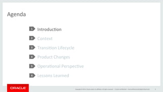 Copyright	
  ©	
  2014,	
  Oracle	
  and/or	
  its	
  aﬃliates.	
  All	
  rights	
  reserved.	
  	
  |	
  
Introduc@on	
  
Context	
  
Transi@on	
  Lifecycle	
  
Product	
  Changes	
  
Opera@onal	
  Perspec@ve	
  
Lessons	
  Learned	
  
Agenda	
  
1	
  
2	
  
3	
  
4	
  
5	
  
Oracle	
  Conﬁden@al	
  –	
  Internal/Restricted/Highly	
  Restricted	
   4	
  
1	
  
2	
  
3	
  
4	
  
5	
  
6	
  
 
