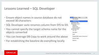 Copyright	
  ©	
  2014,	
  Oracle	
  and/or	
  its	
  aﬃliates.	
  All	
  rights	
  reserved.	
  	
  |	
  
Lessons	
  Learned	
  –	
  SQL	
  Developer	
  
•  Ensure	
  object	
  names	
  in	
  source	
  database	
  do	
  not	
  
exceed	
  30	
  characters	
  
•  SQL	
  Developer	
  auto	
  renames	
  column	
  from	
  SYS	
  to	
  SIS	
  
•  You	
  cannot	
  specify	
  the	
  target	
  schema	
  name	
  for	
  the	
  
objects	
  converted	
  	
  
•  You	
  can	
  leverage	
  DB	
  Copy	
  to	
  work	
  around	
  the	
  above	
  
•  For	
  establishing	
  the	
  baseline	
  do	
  everything	
  locally	
  
Oracle	
  Conﬁden@al	
  –	
  Internal/Restricted/Highly	
  Restricted	
   41	
  
 