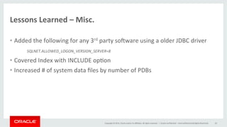 Copyright	
  ©	
  2014,	
  Oracle	
  and/or	
  its	
  aﬃliates.	
  All	
  rights	
  reserved.	
  	
  |	
  
Lessons	
  Learned	
  –	
  Misc.	
  	
  
•  Added	
  the	
  following	
  for	
  any	
  3rd	
  party	
  soware	
  using	
  a	
  older	
  JDBC	
  driver	
  
	
  SQLNET.ALLOWED_LOGON_VERSION_SERVER=8	
  
•  Covered	
  Index	
  with	
  INCLUDE	
  op@on	
  
•  Increased	
  #	
  of	
  system	
  data	
  ﬁles	
  by	
  number	
  of	
  PDBs	
  
	
  
Oracle	
  Conﬁden@al	
  –	
  Internal/Restricted/Highly	
  Restricted	
   43	
  
 