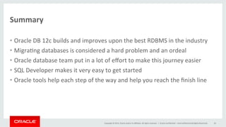 Copyright	
  ©	
  2014,	
  Oracle	
  and/or	
  its	
  aﬃliates.	
  All	
  rights	
  reserved.	
  	
  |	
  
Summary	
  
•  Oracle	
  DB	
  12c	
  builds	
  and	
  improves	
  upon	
  the	
  best	
  RDBMS	
  in	
  the	
  industry	
  
•  Migra@ng	
  databases	
  is	
  considered	
  a	
  hard	
  problem	
  and	
  an	
  ordeal	
  
•  Oracle	
  database	
  team	
  put	
  in	
  a	
  lot	
  of	
  eﬀort	
  to	
  make	
  this	
  journey	
  easier	
  
•  SQL	
  Developer	
  makes	
  it	
  very	
  easy	
  to	
  get	
  started	
  
•  Oracle	
  tools	
  help	
  each	
  step	
  of	
  the	
  way	
  and	
  help	
  you	
  reach	
  the	
  ﬁnish	
  line	
  
	
  
Oracle	
  Conﬁden@al	
  –	
  Internal/Restricted/Highly	
  Restricted	
   44	
  
 