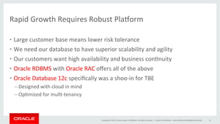 Copyright	
  ©	
  2014,	
  Oracle	
  and/or	
  its	
  aﬃliates.	
  All	
  rights	
  reserved.	
  	
  |	
  
Rapid	
  Growth	
  Requires	
  Robust	
  Pla`orm	
  	
  
•  Large	
  customer	
  base	
  means	
  lower	
  risk	
  tolerance	
  
•  We	
  need	
  our	
  database	
  to	
  have	
  superior	
  scalability	
  and	
  agility	
  
•  Our	
  customers	
  want	
  high	
  availability	
  and	
  business	
  con@nuity	
  
•  Oracle	
  RDBMS	
  with	
  Oracle	
  RAC	
  oﬀers	
  all	
  of	
  the	
  above	
  	
  
•  Oracle	
  Database	
  12c	
  speciﬁcally	
  was	
  a	
  shoo-­‐in	
  for	
  TBE	
  
– Designed	
  with	
  cloud	
  in	
  mind	
  
– Op@mized	
  for	
  mul@-­‐tenancy	
  
Oracle	
  Conﬁden@al	
  –	
  Internal/Restricted/Highly	
  Restricted	
   8	
  
 