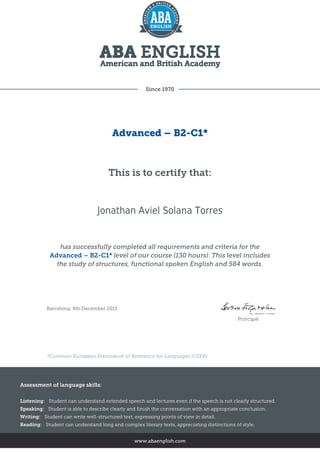 Since 1970
Advanced – B2-C1*
This is to certify that:
Jonathan Aviel Solana Torres
has successfully completed all requirements and criteria for the
Advanced – B2-C1* level of our course (130 hours). This level includes
the study of structures, functional spoken English and 584 words.
Barcelona, 4th December 2015
Principal
*Common European Framework of Reference for Languages (CEFR)
Assessment of language skills:
Listening: Student can understand extended speech and lectures even if the speech is not clearly structured.
Speaking: Student is able to describe clearly and finish the conversation with an appropriate conclusion.
Writing: Student can write well-structured text, expressing points of view in detail.
Reading: Student can understand long and complex literary texts, appreciating distinctions of style.
www.abaenglish.com
 