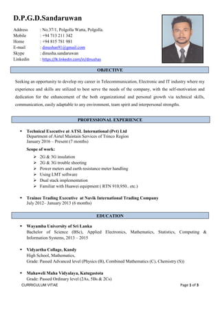 CURRICULUM VITAE dhdhddddddddddddddddddd Page 1 of 3
D.P.G.D.Sandaruwan
Address : No.37/1, Polgolla Watta, Polgolla.
Mobile : +94 713 211 342
Home : +94 815 781 981
E-mail : dinushas91@gmail.com
Skype : dinusha.sandaruwan
Linkedin : https://lk.linkedin.com/in/dinushas
OBJECTIVE
Seeking an opportunity to develop my career in Telecommunication, Electronic and IT industry where my
experience and skills are utilized to best serve the needs of the company, with the self-motivation and
dedication for the enhancement of the both organizational and personal growth via technical skills,
communication, easily adaptable to any environment, team spirit and interpersonal strengths.
PROFESSIONAL EXPERIENCE
 Technical Executive at ATSL International (Pvt) Ltd
Department of Airtel Maintain Services of Trinco Region
January 2016 – Present (7 months)
Scope of work:
 2G & 3G insulation
 2G & 3G trouble shooting
 Power meters and earth resistance meter handling
 Using LMT software
 Dual stack implementation
 Familiar with Huawei equipment ( RTN 910,950.. etc.)
 Trainee Trading Executive at Navik International Trading Company
July 2012– January 2013 (6 months)
EDUCATION
 Wayamba University of Sri Lanka
Bachelor of Science (BSc), Applied Electronics, Mathematics, Statistics, Computing &
Information Systems, 2013 – 2015
 Vidyartha Collage, Kandy
High School, Mathematics,
Grade: Passed Advanced level (Physics (B), Combined Mathematics (C), Chemistry (S))
 Mahaweli Maha Vidyalaya, Katugastota
Grade: Passed Ordinary level (2As, 5Bs & 2Cs)
 