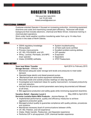 PROFESSIONAL SUMMARY
SKILLS
WORK HISTORY
ROBERTOROBERTOROBERTOROBERTO TORRESTORRESTORRESTORRES
700 Locust, Buhl, Idaho 83316
Cell: 701-651-5458
Roberto.torres05@outlook.com
Customer-oriented Operator 4 focused on increasing production, minimizing equipment
downtime and costs and maximizing overall plant efficiency. Technician with broad
background that includes electronic, chemical and Motor Driven. Extensive training in
chemical plant operations.
Work under harsh weather condition transfering water from up to 14 miles from
Source in the state of North Dakota.
OSHA regulatory knowledge
Strong leader
Process improvements
UF, RO, POLISHER, and UO.
Whey, Lactose, Permeate, and MPC
dryer operator.
Intake (CHARM) cetifiable.
System troubleshooting
oil field (safe land) certified
Excellent problem-solving abilities
CIP operator
Evaporator
Separators
HTST Pasteurizers
April 2014 to February 2015Team lead Water Transfer
Savage Sevices - Williston, ND
Maintained adequate water storage tank levels and pressures to meet water
demand.
Operated large electric and diesel powered pumps.
Mechanical work and routine equipment maintenance.
Recorded inside and outside process readings on daily log sheets.
Investigated and implement ideas for quality improvement, increased productivity
and cost reduction.
Verified that all process control parameters were being documented and followed
at all times.
Met aggressive production and safety goals while minimizing equipment downtime.
May 2008 to April 2014Vacation Relief - Operator Level 4
Sorrento Lactalis-Idaho Milk Products - Jerome-Nampa, ID
Implemented performance, quality and efficiency measures to achieve
aggressive production goals.
Managed product quality to guarantee compliance with quality policies, procedures
and systems.
Maintained necessary level of communications between shifts.
UF, RO, Polisher, and UO experience
Intake, Water transfer, Pasteurizer, and Separator experience
Performe CIP in all equipment, COP, chemical handler experience
 