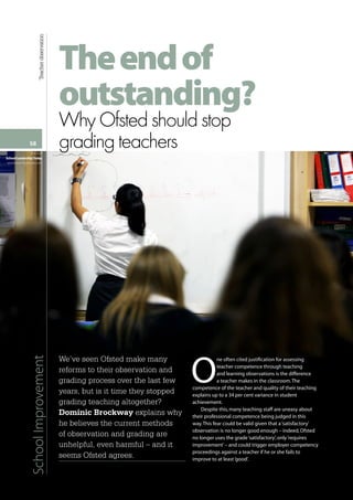 58
Vol 6.4
SchoolLeadershipToday
www.teachingtimes.com
SchoolImprovementTeacherobservation
Theendof
outstanding?
WhyOfstedshouldstop
gradingteachers
We’ve seen Ofsted make many
reforms to their observation and
grading process over the last few
years, but is it time they stopped
grading teaching altogether?
Dominic Brockway explains why
he believes the current methods
of observation and grading are
unhelpful, even harmful – and it
seems Ofsted agrees.
O
ne often cited justification for assessing
teacher competence through teaching
and learning observations is the difference
a teacher makes in the classroom.The
competence of the teacher and quality of their teaching
explains up to a 34 per cent variance in student
achievement.
Despite this,many teaching staff are uneasy about
their professional competence being judged in this
way.This fear could be valid given that a‘satisfactory’
observation is no longer good enough – indeed,Ofsted
no longer uses the grade‘satisfactory’,only‘requires
improvement’– and could trigger employer competency
proceedings against a teacher if he or she fails to
improve to at least‘good’.
 