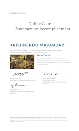 Online Course
Statement of Accomplishment
NOVEMBER 16, 2015
KRISHNENDU MAJUMDAR
HAS SUCCESSFULLY COMPLETED A FREE ONLINE OFFERING OF THE FOLLOWING COURSE
PROVIDED BY STANFORD UNIVERSITY THROUGH COURSERA INC.
Game Theory
This course on Game Theory covers notions of equilibrium,
dominance, normal and extensive form games, and games of
complete and incomplete information, as well as an introduction
to cooperative games.
MATTHEW O. JACKSON
PROFESSOR OF ECONOMICS, STANFORD UNIVERSITY
KEVIN LEYTON-BROWN
ASSOCIATE PROFESSOR
COMPUTER SCIENCE, UNIVERSITY OF BRITISH
COLUMBIA
YOAV SHOHAM
PROFESSOR OF COMPUTER SCIENCE, STANFORD
UNIVERSITY
PLEASE NOTE: SOME ONLINE COURSES MAY DRAW ON MATERIAL FROM COURSES TAUGHT ON CAMPUS BUT THEY ARE NOT EQUIVALENT TO
ON-CAMPUS COURSES. THIS STATEMENT DOES NOT AFFIRM THAT THIS PARTICIPANT WAS ENROLLED AS A STUDENT AT STANFORD
UNIVERSITY IN ANY WAY. IT DOES NOT CONFER A STANFORD UNIVERSITY GRADE, COURSE CREDIT OR DEGREE, AND IT DOES NOT VERIFY THE
IDENTITY OF THE PARTICIPANT.
 