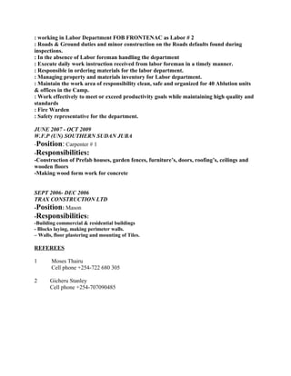 : working in Labor Department FOB FRONTENAC as Labor # 2
: Roads & Ground duties and minor construction on the Roads defaults found during
inspections.
: In the absence of Labor foreman handling the department
: Execute daily work instruction received from labor foreman in a timely manner.
: Responsible in ordering materials for the labor department.
: Managing property and materials inventory for Labor department.
: Maintain the work area of responsibility clean, safe and organized for 40 Ablution units
& offices in the Camp.
: Work effectively to meet or exceed productivity goals while maintaining high quality and
standards
: Fire Warden
: Safety representative for the department.
JUNE 2007 - OCT 2009
W.F.P (UN) SOUTHERN SUDAN JUBA
-Position: Carpenter # 1
-Responsibilities:
-Construction of Prefab houses, garden fences, furniture’s, doors, roofing’s, ceilings and
wooden floors
-Making wood form work for concrete
SEPT 2006- DEC 2006
TRAX CONSTRUCTION LTD
-Position: Mason
-Responsibilities:
-Building commercial & residential buildings
- Blocks laying, making perimeter walls.
– Walls, floor plastering and mounting of Tiles.
REFEREES
1 Moses Thairu
Cell phone +254-722 680 305
2 Gicheru Stanley
Cell phone +254-707090485
 