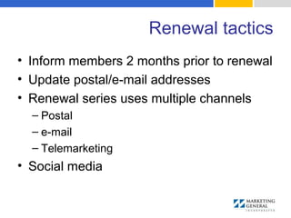 Renewal tactics
• Inform members 2 months prior to renewal
• Update postal/e-mail addresses
• Renewal series uses multiple channels
– Postal
– e-mail
– Telemarketing
• Social media
 