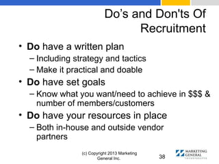 Do’s and Don'ts Of
Recruitment
(c) Copyright 2013 Marketing
General Inc. 38
• Do have a written plan
– Including strategy and tactics
– Make it practical and doable
• Do have set goals
– Know what you want/need to achieve in $$$ &
number of members/customers
• Do have your resources in place
– Both in-house and outside vendor
partners
 