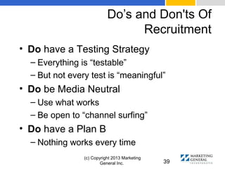 Do’s and Don'ts Of
Recruitment
(c) Copyright 2013 Marketing
General Inc. 39
• Do have a Testing Strategy
– Everything is “testable”
– But not every test is “meaningful”
• Do be Media Neutral
– Use what works
– Be open to “channel surfing”
• Do have a Plan B
– Nothing works every time
 