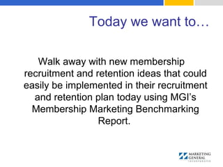 Today we want to…
Walk away with new membership
recruitment and retention ideas that could
easily be implemented in their recruitment
and retention plan today using MGI’s
Membership Marketing Benchmarking
Report.
 