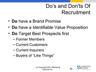 Do’s and Don'ts Of
Recruitment
(c) Copyright 2013 Marketing
General Inc. 40
• Do have a Brand Promise
• Do have a Identifiable Value Proposition
• Do Target Best Prospects first
– Former Members
– Current Customers
– Current Inquirers
– Buyers of “Like Things”
 