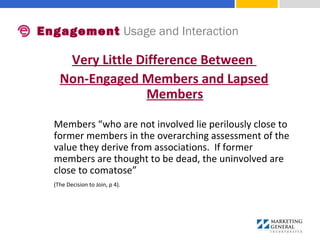 Very Little Difference Between
Non-Engaged Members and Lapsed
Members
Members “who are not involved lie perilously close to 
former members in the overarching assessment of the 
value they derive from associations.  If former 
members are thought to be dead, the uninvolved are 
close to comatose” 
(The Decision to Join, p 4).
Engagement Usage and Interaction
 