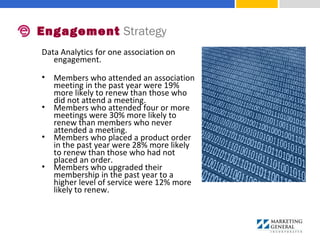 Data Analytics for one association on 
engagement.
• Members who attended an association 
meeting in the past year were 19% 
more likely to renew than those who 
did not attend a meeting. 
• Members who attended four or more 
meetings were 30% more likely to 
renew than members who never 
attended a meeting. 
• Members who placed a product order 
in the past year were 28% more likely 
to renew than those who had not 
placed an order. 
• Members who upgraded their 
membership in the past year to a 
higher level of service were 12% more 
likely to renew.
Engagement Strategy
 