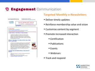 Engagement Communication
Targeted Monthly e-Newsletters
• Deliver timely updates
• Reinforce membership value and vision
• Customize content by segment
• Promote increased interaction 
• Certification
• Publications
• Events
• Webinars
• Track and respond
 