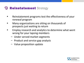 • Reinstatement programs test the effectiveness of your
renewal program
• Many organizations are sitting on thousands of
prospects just waiting to return
• Employ research and analytics to determine what went
wrong for your lapsing members
– Under served market segments
– Product and service gap analysis
– Value proposition update
Reinstatement Strategy
 