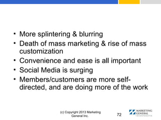 (c) Copyright 2013 Marketing
General Inc. 72
• More splintering & blurring
• Death of mass marketing & rise of mass
customization
• Convenience and ease is all important
• Social Media is surging
• Members/customers are more self-
directed, and are doing more of the work
 