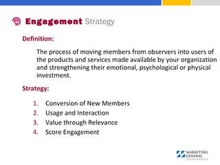 Definition:
The process of moving members from observers into users of
the products and services made available by your organization
and strengthening their emotional, psychological or physical
investment.
Strategy:
1. Conversion of New Members
2. Usage and Interaction
3. Value through Relevance
4. Score Engagement
Engagement Strategy
 