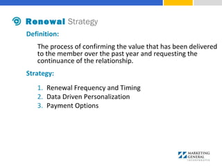 Definition:
The process of confirming the value that has been delivered
to the member over the past year and requesting the
continuance of the relationship.
Strategy:
1. Renewal Frequency and Timing
2. Data Driven Personalization
3. Payment Options
Renewal Strategy
 