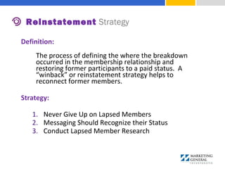 Definition:
The process of defining the where the breakdown
occurred in the membership relationship and
restoring former participants to a paid status. A
“winback” or reinstatement strategy helps to
reconnect former members.
Strategy:
1. Never Give Up on Lapsed Members
2. Messaging Should Recognize their Status
3. Conduct Lapsed Member Research
Reinstatement Strategy
 