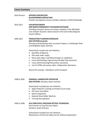 Career Summary
2014-Present
2012-2013
2005-2012
DEFENCE CONTRACTOR
BLUESWIMMER CONSULTING
Provide investigative services and data collection at DSTG Edinburgh.
VOLUNTEER DRIVER
MID NORTH COMMUNITY PASSENGER NETWORK
Providing transport Services to various residents in the Mid North
area of South Australia. Service based in the Clare Valley Regional
Council Offices.
PRODUCTION PLANNER/SCHEDULER
BAE SYSTEMS Australia
Planning and Scheduling roles on various Projects, at Edinburgh Parks
and Wingfield, South Australia.
Duties/tasks include, but not limited to:
 Build Bills of Material.
 Plan work order routes.
 Raise work orders and follow through to completion.
 Liaise with Drafting, Engineering and Shop floor personnel.
 Liaise with Purchasing/Procurement personnel.
 Use of mTMS and various other configuration data bases.
Reason for Leaving – redundancy (end of project)
Reas
1998 to 2005 CHEMICAL LABORATORY OPERATOR
BAE SYSTEMS, Salisbury, South Australia
Duties/tasks included, but not limited to:
 Apply Protective Coatings to Printed Circuit Cards.
 Pot Loom Assemblies.
 Bond Components.
 Operate Wave Solder Machine.
 Training new operators.
1993 to 1998 SELF EMPLOYED, PRECISION OPTICAL TECHNICIAN,
Sub Contract to Jung Precision Optics
Salisbury, South Australia.
Duties/tasks included, but not limited to :
Manufacture of Precision Optics for the Defence Department.
 