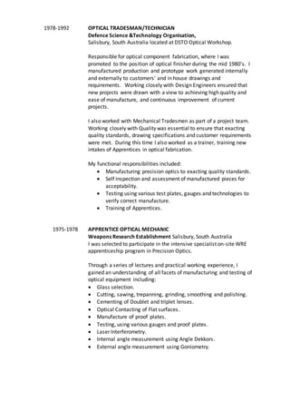 1978-1992 OPTICAL TRADESMAN/TECHNICIAN
Defence Science &Technology Organisation,
Salisbury, South Australia located at DSTO Optical Workshop.
Responsible for optical component fabrication, where I was
promoted to the position of optical finisher during the mid 1980’s. I
manufactured production and prototype work generated internally
and externally to customers' and in house drawings and
requirements. Working closely with Design Engineers ensured that
new projects were drawn with a view to achieving high quality and
ease of manufacture, and continuous improvement of current
projects.
I also worked with Mechanical Tradesmen as part of a project team.
Working closely with Quality was essential to ensure that exacting
quality standards, drawing specifications and customer requirements
were met. During this time I also worked as a trainer, training new
intakes of Apprentices in optical fabrication.
My functional responsibilities included:
 Manufacturing precision optics to exacting quality standards.
 Self inspection and assessment of manufactured pieces for
acceptability.
 Testing using various test plates, gauges and technologies to
verify correct manufacture.
 Training of Apprentices.
1975-1978 APPRENTICE OPTICAL MECHANIC
Weapons Research Establishment Salisbury, South Australia
I was selected to participate in the intensive specialist on-site WRE
apprenticeship program in Precision Optics.
Through a series of lectures and practical working experience, I
gained an understanding of all facets of manufacturing and testing of
optical equipment including:
 Glass selection.
 Cutting, sawing, trepanning, grinding, smoothing and polishing.
 Cementing of Doublet and triplet lenses.
 Optical Contacting of Flat surfaces.
 Manufacture of proof plates.
 Testing, using various gauges and proof plates.
 Laser Interferometry.
 Internal angle measurement using Angle Dekkors.
 External angle measurement using Goniometry.
 