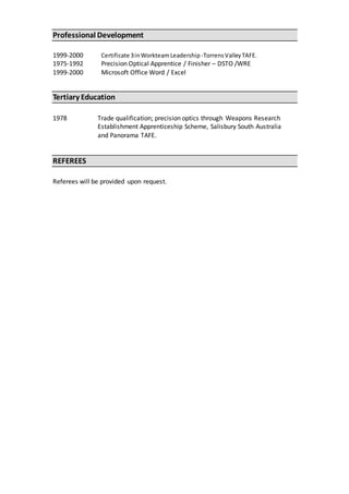 Professional Development
1999-2000 Certificate 3inWorkteam Leadership -TorrensValleyTAFE.
1975-1992 Precision Optical Apprentice / Finisher – DSTO /WRE
1999-2000 Microsoft Office Word / Excel
Tertiary Education
1978 Trade qualification; precision optics through Weapons Research
Establishment Apprenticeship Scheme, Salisbury South Australia
and Panorama TAFE.
REFEREES
Referees will be provided upon request.
 