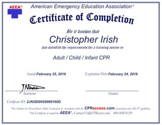American Emergency Education Association ®
Be it known that
has satisfied the requirements for a training course in
Adult / Child / Infant CPR
This Student has Passed Basic Skills Evaluation in Accordance with the CPRaccess.com curriculum and AHA® guidelines.
This Certificate is issued by AEEA®
. Contact.Us@CPRaccess.com 866-608-6129
JNuau
AEEA®
Issued: Expiration Date:
Certificate ID:
Instructor Student
Christopher Irish
February 25, 2016 February 24, 2018
2JN2850459906160D
 