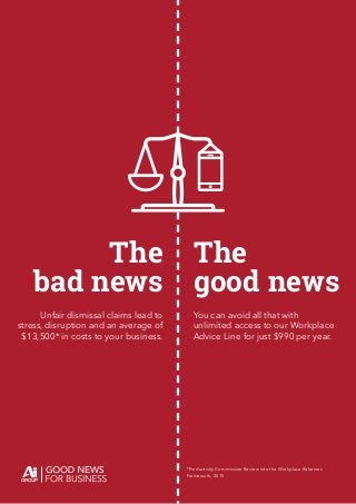 The
bad news
The
good news
You can avoid all that with
unlimited access to our Workplace
Advice Line for just $990 per year.
Unfair dismissal claims lead to
stress, disruption and an average of
$13,500* in costs to your business.
*Productivity Commission Review into the Workplace Relations
Framework, 2015
 