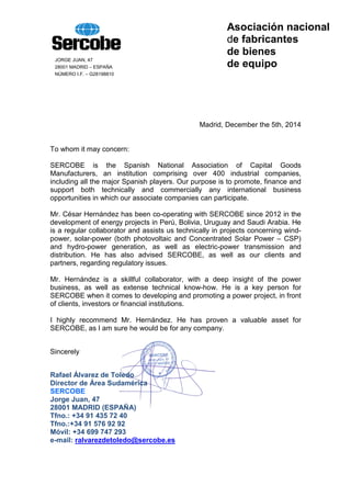 Asociación nacional
de fabricantes
de bienes
de equipo
JORGE JUAN, 47
28001 MADRID – ESPAÑA
NÚMERO I.F. – G28198810
Madrid, December the 5th, 2014
To whom it may concern:
SERCOBE is the Spanish National Association of Capital Goods
Manufacturers, an institution comprising over 400 industrial companies,
including all the major Spanish players. Our purpose is to promote, finance and
support both technically and commercially any international business
opportunities in which our associate companies can participate.
Mr. César Hernández has been co-operating with SERCOBE since 2012 in the
development of energy projects in Perú, Bolivia, Uruguay and Saudi Arabia. He
is a regular collaborator and assists us technically in projects concerning wind-
power, solar-power (both photovoltaic and Concentrated Solar Power – CSP)
and hydro-power generation, as well as electric-power transmission and
distribution. He has also advised SERCOBE, as well as our clients and
partners, regarding regulatory issues.
Mr. Hernández is a skillful collaborator, with a deep insight of the power
business, as well as extense technical know-how. He is a key person for
SERCOBE when it comes to developing and promoting a power project, in front
of clients, investors or financial institutions.
I highly recommend Mr. Hernández. He has proven a valuable asset for
SERCOBE, as I am sure he would be for any company.
Sincerely
Rafael Álvarez de Toledo
Director de Área Sudamérica
SERCOBE
Jorge Juan, 47
28001 MADRID (ESPAÑA)
Tfno.: +34 91 435 72 40
Tfno.:+34 91 576 92 92
Móvil: +34 699 747 293
e-mail: ralvarezdetoledo@sercobe.es
 