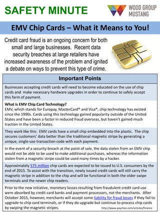 SAFETY MINUTE
EMV Chip Cards – What it Means to You!
Credit card fraud is an ongoing concern for both
small and large businesses. Recent data
security breaches at large retailers have
increased awareness of the problem and ignited
a debate on ways to prevent this type of crime.
Important Points
Businesses accepting credit cards will need to become educated on the use of chip
cards and make necessary hardware upgrades in order to continue to safely accept
this form of payment.
What is EMV Chip Card Technology?
EMV, which stands for Europay, MasterCard® and Visa®, chip technology has existed
since the 1990s. Cards using this technology gained popularity outside of the United
States and have been a factor in reduced fraud overseas, but haven't gained much
traction in the United States.
They work like this: EMV cards have a small chip embedded into the plastic. The chip
secures customers’ data better than the traditional magnetic stripe by generating a
unique, single-use transaction code with each payment.
In the event of a security breach at the point of sale, the data stolen from an EMV chip
would not be able to be used to make additional purchases, whereas the information
stolen from a magnetic stripe could be used many times by a hacker.
Approximately 575 million chip cards are expected to be issued to U.S. consumers by the
end of 2015. To assist with the transition, newly issued credit cards will still carry the
magnetic stripe in addition to the chip and will be functional in both the older swipe
terminals and the newer chip readers.
Prior to the new initiative, monetary losses resulting from fraudulent credit card use
were absorbed by credit card banks and payment processors, not the merchants. After
October 2015, however, merchants will accept some liability for fraud losses if they fail to
upgrade to chip card terminals, or if they do upgrade but continue to process chip cards
by swiping the magnetic stripes. http://www.paychex.com/articles/finance
 
