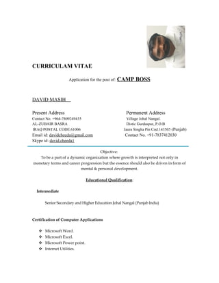 CURRICULAM VITAE
Application for the post of: CAMP BOSS
DAVID MASIH
Present Address Permanent Address
Contact No. +964-7809249435 Village Johal Nangal.
AL-ZUBAIR BASRA Distic Gurdaspur, P.O.B
IRAQ POSTAL CODE.61006 Jaura Singha Pin Cod.143505 (Punjab)
Email id: davidcheeda@gmail.com Contact No. +91-7837412030
Skype id: david.cheeda1
Objective:
To be a part of a dynamic organization where growth is interpreted not only in
monetary terms and career progression but the essence should also be driven in form of
mental & personal development.
Educational Qualification:
Intermediate
Senior Secondary and Higher Education Johal Nangal (Punjab India)
Certification of Computer Applications
 Microsoft Word.
 Microsoft Excel.
 Microsoft Power point.
 Internet Utilities.
 