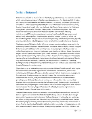 1 | P a g e
Section 1: Background
Sri Lanka is vulnerable to disasters due to their high population density and economic activities
which are mainly concentrated in flood prone and coastal areas. The disasters which threaten
the country are mostly weather and water related such as flooding, landslides, lightning, and
drought. Sri Lanka was severely affected by the 2004 Indian Ocean earthquake and tsunami,
leaving thousands of people killed and displaced. Significant changes occurred to the disaster
management system after this event. Development of disaster management plans from
national to local level, establishment of coordination for risk reduction, initiating
mainstreaming DRR into other development sectors, knowledge building programmes at
various levels are some of key interventions in related to creating a culture of safety. The
Disaster Management Policy of the country is mainly focusing collective responsibility, equality,
diversity and inclusion in building a safer nation for all with increased resilience to disasters.
The Government of Sri Lanka (GoSL) affirms to create 2,500 cluster villages governed by the
community itself to coordinate the development activities at the rural level (Economic Policy of
Sri Lanka 2015). In addition, GoSL is in the process of developing model villages under one
million housing program. However, inadequate understanding of risk may disrupt the national
targets and anticipated development gains. There are nearly 15,000 Grama Niladhari Divisions
(GNDs; refer to a community) in Sri Lanka. All these divisions (Communities) are vulnerable to
natural or human induced disasters to some extent. Although complete elimination of disaster
may not feasible and not realistic, reducing risk of communities is paramount. Therefore,
building resilience of the community and its infrastructure and utility services is essential as the
impact of disasters is ever increasing.
The resilience can be obtained through reducing vulnerabilities of people, namely reducing the
socio-economic vulnerability, organizational & institutional vulnerabilities, physical and
material vulnerabilities etc. Moreover, it is also necessary to look at community development
from a broader development perspective which means that, community development
investments are inclusive, safer, resilient and sustainable and ensure that it reduce the
prevailing vulnerabilities and evading of creating new vulnerabilities in the communities.
However, increasing population trend and accelerated growth of development activities and
demand for land, compelling the communities to live in unsuitable marginalized lands prone to
natural hazards. Therefore, frequent hazards such as floods, landslides, high winds are
significantly impacts the rural areas of the country.
The need for enhancing community resilience is reinforced by the lessons learnt from the Sri
Lankan experience in Disaster Risk Reduction (DRR) during past two decades. Even though
communities have shown high resilience in the face of disasters traditionally, (see section 3),
the efforts of the government and the civil society in Community-based DRR have in the past
focused only on preparedness, immediate lifesaving responses, and recovery from disasters or
crises. This has significantly affected the attitudes and the knowledge of the population at risk,
who are also those with least control over development processes. In addition, DRR work had
 