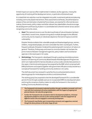 2 | P a g e
limited impact as it was too often implemented in isolation, by few agencies, missing the
opportunity of involving all the development actors, in particular at Divisional Level.
It is noted that risk reduction must be integrated into public investments policies and planning
including community based interventions. Risk assessments at all levels, should be based on
analysis of loss and estimation of potential future losses, are essential for informed decision-
making. Governments, policy makers and other relevant key stakeholders should encourage
the development and financing of plans in a coordinated and coherent manner across sectors
recognizing community voices.
a. Need: The national concerns over the alarming threats of natural disasters has been
intensified in recent times, disasters bring about multiple damages to the affected
community, but its impacts on individuals depend on the level of exposure and the
vulnerability.
Disaster literature attests that vulnerable people and disadvantaged groups; women,
children, marginalized people, are more vulnerable than their counterparts. Further,
frequent outbreak of disasters hindered the potential growth momentum of nations in
general. Therefore, finding ways and means to minimize disaster risk has been the
prime motive of disaster management agencies, policy makers and humanitarian
agencies in the recent past in Sri Lanka.
b. Methodology: The framework is developed through a yearlong consultative process
based on the learning of Community Based Disaster Risk Management Programmes
which are implemented for last two decades at various scales and also best practices in
the region. A technical working group has assigned by the DMC which comprised with
DRR practitioners and experts together with government officials to study and derive a
conceptual framework for building community resilience in Sri Lanka.
The draft document has reviewed in quite few forums and presented to district
planning groups for initial adoptions at district and divisional level.
The working group has proposed to test the developed framework for a considerable
period of time through available avenues to incorporated DRR into development plans
and bring the consensus of policy makers to ratify the framework in the country in
building Community Resilience at large.
 The Framework to be tested at selected localities through a guideline (annexed) until June
2016 with the involvement of various stakeholders with the support of ongoing and
planned disaster risk reduction programmes.
 Further the Framework to be consulted at district development platforms, divisional
development platforms and also at the national platform with the engagement of
different sectors who are engaged in community development.
 The Framework may finalize upon incorporating comments and suggestions received
though the above process at the latter stage of 2016.
 