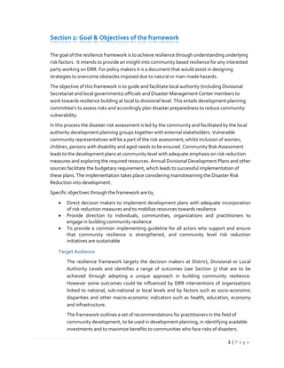 3 | P a g e
Section 2: Goal & Objectives of the framework
The goal of the resilience framework is to achieve resilience through understanding underlying
risk factors. It intends to provide an insight into community based resilience for any interested
party working on DRR. For policy makers it is a document that would assist in designing
strategies to overcome obstacles imposed due to natural or man-made hazards.
The objective of this framework is to guide and facilitate local authority (Including Divisional
Secretariat and local governments) officials and Disaster Management Center members to
work towards resilience building at local to divisional level. This entails development planning
committee’s to assess risks and accordingly plan disaster preparedness to reduce community
vulnerability.
In this process the disaster risk assessment is led by the community and facilitated by the local
authority development planning groups together with external stakeholders. Vulnerable
community representatives will be a part of the risk assessment; whilst inclusion of women,
children, persons with disability and aged needs to be ensured. Community Risk Assessment
leads to the development plans at community level with adequate emphasis on risk reduction
measures and exploring the required resources. Annual Divisional Development Plans and other
sources facilitate the budgetary requirement, which leads to successful implementation of
these plans. The implementation takes place considering mainstreaming the Disaster Risk
Reduction into development.
Specific objectives through the framework are to;
 Direct decision makers to implement development plans with adequate incorporation
of risk reduction measures and to mobilize resources towards resilience
 Provide direction to individuals, communities, organizations and practitioners to
engage in building community resilience
 To provide a common implementing guideline for all actors who support and ensure
that community resilience is strengthened, and community level risk reduction
initiatives are sustainable
Target Audience
The resilience framework targets the decision makers at District, Divisional or Local
Authority Levels and identifies a range of outcomes (see Section 5) that are to be
achieved through adopting a unique approach in building community resilience.
However some outcomes could be influenced by DRR interventions of organizations
linked to national, sub-national or local levels and by factors such as socio-economic
disparities and other macro-economic indicators such as health, education, economy
and infrastructure.
The framework outlines a set of recommendations for practitioners in the field of
community development, to be used in development planning, in identifying available
investments and to maximize benefits to communities who face risks of disasters.
 