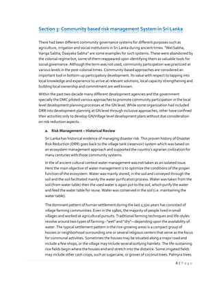 4 | P a g e
Section 3: Community based risk management System in Sri Lanka
There had been different community governance systems for different purposes such as
agriculture, irrigation and social institutions in Sri Lanka during ancient times. “Wel Sabha,
Variga Sabha, Daayaka Sabha” are some examples for such systems. These were abandoned by
the colonial regime but, some of them reappeared upon identifying them as valuable tools for
social governance. Although the term was not used, community participation was practiced at
various levels in the post-colonial times. Community-based approaches are considered an
important tool in bottom-up participatory development. Its value with respect to tapping into
local knowledge and experience to arrive at relevant solutions, local capacity strengthening and
building local ownership and commitment are well known.
Within the past two decade many different development agencies and the government
specially the DMC piloted various approaches to promote community participation in the local
level development planning processes at the GN level. While some organization had included
DRR into development planning at GN level through inclusive approaches, other have confined
their activities only to develop GN/Village level development plans without due consideration
on risk reduction aspects.
a. Risk Management – Historical Review
Sri Lanka has historical evidence of managing disaster risk. This proven history of Disaster
Risk Reduction (DRR) goes back to the village tank (reservoir) system which was based on
an ecosystem management approach and supported the country’s agrarian civilization for
many centuries with those community systems.
In the of ancient cultural context water management was not taken as an isolated issue.
Here the main objective of water management is to optimize the conditions of the proper
function of the ecosystem. Water was mainly stored, in the soil and conveyed through the
soil and the soil facilitated mainly the water purification process. Water was taken from the
soil (from water table) then the used water is again put to the soil, which purify the water
and feed the water table for reuse. Water was conserved in the soil (i.e. maintaining the
water table).
The dominant pattern of human settlement during the last 2,500 years has consisted of
village farming communities. Even in the 1980s, the majority of people lived in small
villages and worked at agricultural pursuits. Traditional farming techniques and life-styles
revolve around two types of farming--"wet" and "dry"—depending upon the availability of
water. The typical settlement pattern in the rice-growing areas is a compact group of
houses or neighborhood surrounding one or several religious centers that serve as the focus
for communal activities. Sometimes the houses may be situated along a major road and
include a few shops, or the village may include several outlying hamlets. The life-sustaining
rice fields begin where the houses end and stretch into the distance. Some irrigated fields
may include other cash crops, such as sugarcane, or groves of coconut trees. Palmyra trees
 