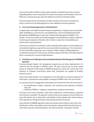 5 | P a g e
grow on the borders of fields or along roads and paths. Individual houses also may have
vegetable gardens in their compounds. During the rainy seasons and thereafter, when the
fields are covered by growing crops, the village environment is intensely verdant.
The priority given for the conservation of water and land in the ancient rural setup has
shown a charisma of risk based approach on their habilitation and living patterns.
b. Community Based Approaches in Risk Reduction
In preparing for and implementing Pre disaster preparedness, mitigation and post-disaster
relief, rehabilitation, reconstruction, and resettlement, Community-Based Disaster Risk
Management (CBDRM) plays a major role in Disaster Risk Management (DRM). In this
process at-risk communities are actively engaged in the identification, analysis, treatment,
monitoring and evaluation of disaster risks in order to reduce their vulnerabilities and
enhance their coping capacities.
Community involvement is essential in order to identify needs, patterns of vulnerability and
to develop the legitimacy required to ensure social resilience acted upon. The involvement
of most vulnerable social groups such as women, children, elderly, disabled people are
considered as paramount in this process, while the support of the least vulnerable groups to
them is necessary for successful implementation.
c. Limitations and challenges Community Based Disaster Risk Management (CBDRM)
Approach
Community-based disaster risk management programmes are being implemented in Sri
Lanka for last few decades in different scales. The post Tsunami quo has given ample
avenue to implement wide range of CBDRM programmes around the country with more
attention to empower communities where they, themselves are capable of handling
disastrous events.
Community-based disaster risk management can be described as a proactive approach to
information, motivate and involve people in all aspects of DRR in their own communities.
It is a process of active engagement, participation and involvement of at-risk community in:
1. the identification, analysis, treatment, and monitoring and evaluation of disaster
risks, and
2. all phases of DRR (i.e. mitigation, preparedness, response and recovery)
It focuses on the most vulnerable, entails their involvement, complimented by supported
from the least vulnerable. The approach involves enhance the capacity of communities to i)
cope with disaster risk; ii) reduce their vulnerability to future disaster risks, and iii) enhance
their capacities to manage and reduce risks through provision of training.
A key-element of CBDRM approach is that communities need to take an active role in the
identification of their risk problems and in the decision-making of what should be done to
solve these using terms like ‘participation ’and ‘local ownership’. The project-oriented
 