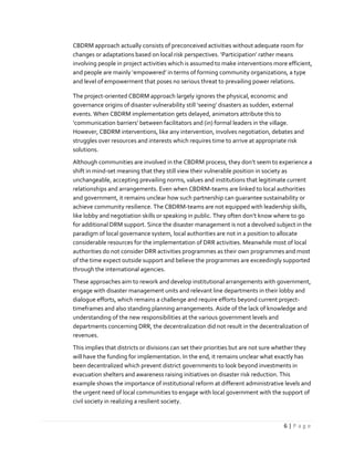 6 | P a g e
CBDRM approach actually consists of preconceived activities without adequate room for
changes or adaptations based on local risk perspectives. ‘Participation’ rather means
involving people in project activities which is assumed to make interventions more efficient,
and people are mainly ‘empowered’ in terms of forming community organizations, a type
and level of empowerment that poses no serious threat to prevailing power relations.
The project-oriented CBDRM approach largely ignores the physical, economic and
governance origins of disaster vulnerability still ‘seeing’ disasters as sudden, external
events. When CBDRM implementation gets delayed, animators attribute this to
‘communication barriers’ between facilitators and (in) formal leaders in the village.
However, CBDRM interventions, like any intervention, involves negotiation, debates and
struggles over resources and interests which requires time to arrive at appropriate risk
solutions.
Although communities are involved in the CBDRM process, they don’t seem to experience a
shift in mind-set meaning that they still view their vulnerable position in society as
unchangeable, accepting prevailing norms, values and institutions that legitimate current
relationships and arrangements. Even when CBDRM-teams are linked to local authorities
and government, it remains unclear how such partnership can guarantee sustainability or
achieve community resilience. The CBDRM-teams are not equipped with leadership skills,
like lobby and negotiation skills or speaking in public. They often don’t know where to go
for additional DRM support. Since the disaster management is not a devolved subject in the
paradigm of local governance system, local authorities are not in a position to allocate
considerable resources for the implementation of DRR activities. Meanwhile most of local
authorities do not consider DRR activities programmes as their own programmes and most
of the time expect outside support and believe the programmes are exceedingly supported
through the international agencies.
These approaches aim to rework and develop institutional arrangements with government,
engage with disaster management units and relevant line departments in their lobby and
dialogue efforts, which remains a challenge and require efforts beyond current project-
timeframes and also standing planning arrangements. Aside of the lack of knowledge and
understanding of the new responsibilities at the various government levels and
departments concerning DRR, the decentralization did not result in the decentralization of
revenues.
This implies that districts or divisions can set their priorities but are not sure whether they
will have the funding for implementation. In the end, it remains unclear what exactly has
been decentralized which prevent district governments to look beyond investments in
evacuation shelters and awareness raising initiatives on disaster risk reduction. This
example shows the importance of institutional reform at different administrative levels and
the urgent need of local communities to engage with local government with the support of
civil society in realizing a resilient society.
 