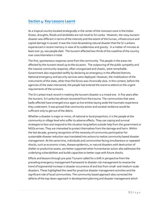 7 | P a g e
Section 4: Key Lessons Learnt
As a tropical country located strategically in the center of the monsoon zone in the Indian
Ocean, droughts, floods and landslides are not novel to Sri Lanka. However, the 2004 tsunami
disaster was different in terms of the intensity and the extent of the human, infrastructure and
capital damage it caused. It was the most devastating natural disaster that the Sri Lankans
experienced in recent memory in view of its suddenness and gravity. In a matter of minutes at
least over 30, 000 people died. The tsunami affected two thirds of the coastline of the country
over 1000 kilometers in total.
The first, spontaneous response came from the community. The people in the areas not
affected by the tsunami stood up to the occasion. The outpouring of the public sympathy and
the massive community response, often unorganized and chaotic, were remarkable.
Government also responded swiftly by declaring an emergency in the affected districts.
National emergency and security services were deployed. However, the mobilization of the
instruments of the state, other than the forces was chronically slow. In this context, before the
agencies of the state intervened, the people had entered the scene to attend on the urgent
requirements of the survivors.
The Sri Lankan track record in meeting the tsunami disaster is a mixed one. In five years after
the tsunami, Sri Lanka has almost recovered from the trauma. The communities that were
badly affected have emerged once again as live entities laying aside the traumatic experience
they underwent. It was proved that community action and societal resilience would be
sufficient only to get out of the debris.
Whether a disaster is major or minor, of national or local proportion, it is the people at the
community or village level who suffer its adverse effects. They use coping and survival
strategies to face and respond to the situation long before outside help from the government or
NGOs arrives. They are interested to protect themselves from the damage and harm. Within
the last decade, growing recognition of the necessity of community participation for
sustainable disaster reduction was translated into actions to realize community based disaster
management. At the same time, individuals and communities facing simultaneous or repeated
shocks, such as economic crises, disease epidemics, or natural disasters with destruction of
shelter or productive assets, are better supported when humanitarian action also addresses the
underlying vulnerabilities and builds capacities to better cope with future shocks.
Efforts and lessons through pre-post Tsunami called for a shift in perspective from the
prevailing emergency management framework to disaster risk management to reverse the
trend of exponential increase in disaster occurrence of and loss from small- and medium-scale
disasters. These highlighted the need for proactive disaster management activities and the
significant role of local communities. The community based approach also corrected the
defects of the top-down approach in development planning and disaster management which
 