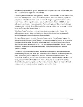 8 | P a g e
failed to address local needs, ignored the potential of indigenous resources and capacities, and
may have even increased people’s vulnerabilities.
Community based disaster risk management (CBDRM) is anchored in the disaster risk reduction
framework. CBDRM covers a broad range of interventions, measures, activities, projects and
programs to reduce disaster risks, which are primarily designed by people in at-risk localities
and are based on their urgent needs and capacities. Simply put, the aim of CBDRM is to 1)
reduce vulnerabilities and increase capacities of vulnerable groups and communities to cope
with, prevent or minimize loss and damage to life, property, and the environment, 2) minimize
human suffering, and 3) hasten recovery.
With the shifting of paradigms from reactive emergency management to disaster risk
reduction, there is more stress on proactive pre-disaster interventions, which are usually
categorized as prevention, mitigation, and preparedness.
However all these sectors are not in the control of community themselves and beyond their
jurisdiction. Apart from this most of disasters are transboundary which cannot be prevented or
mitigated only at particular geographical boundary (GN or community) which needs higher
level interventions in reducing risk factors. This clearly shows limitations of existing CBDRM
framework and to shift risk sensitive development together with community centered
approach a “blend”.
Thus a more comprehensive approach is required which enables risk sensitive development
while adopting the principles of CBDRM. It is noted that risk reduction must be integrated into
public investments policies and planning including community based interventions. Risk
assessments at all levels, should be based on analysis of loss and estimation of potential future
losses, are essential for informed decision-making. Policy makers and other relevant key
stakeholders should encourage the development and financing of plans for in a coordinated
and coherent manner across sectors recognizing community voices.
 