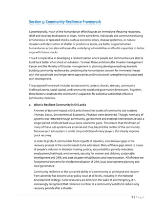 9 | P a g e
Section 5: Community Resilience Framework
Conventionally, much of the humanitarian effort focuses on immediate lifesaving responses,
relief and recovery to disasters or crises. At the same time, individuals and communities facing
simultaneous or repeated shocks, such as economic crises, disease epidemics, or natural
disasters with destruction of shelter or productive assets, are better supported when
humanitarian action also addresses the underlying vulnerabilities and builds capacities to better
cope with future shocks.
Thus it is imperative in developing a resilient nation where people and communities are able to
build back better after shock or a disaster. To meet these ambitions the Disaster management
Center and the Ministry of Disaster management is planning develop a roadmap towards
building community resilience by combining the humanitarian concern for imminent threats
with the sustainable and longer-term approaches and institutional strengthening incorporated
with development.
The proposed framework includes socioeconomic context, shocks, stresses, community
livelihood assets, social capital, and community social and governance dimensions. Together,
these factors constitute the community’s capacities for collective action that influence
community resilience.
a. What is Resilient Community in Sri Lanka
A review of tsunami impact in Sri Lanka shows that assets of community sub-systems
(Human, Social, Environmental, Economic, Physical) were destroyed. Though, normalcy of
systems was restored through community, government and external interventions it took a
longer period which set back usual socio-economic gains. This means that the drivers of
many of these sub-systems are external and thus, beyond the control of the community.
Because each sub-system is under the jurisdiction of many players, this clearly impedes
quick recovery.
In order to protect communities from impacts of disasters, concern over gaps in the
recovery process in the country needs to be addressed. Many of these gaps relate to issues
of people’s inclusion in decision-making; justice; accountability; poverty reduction;
employment/livelihood; environment; security for women and children; sustainable
development and DRR; and post-disaster rehabilitation and reconstruction. All of these are
fundamental concerns for the decentralization of DRR, local development planning and
local governance.
Community resilience or the sustained ability of a community to withstand and recover
from adversity has become a key policy issue at all levels, including in the National
development strategy. Since resources are limited in the wake of an emergency, it is
increasingly recognized that resilience is critical to a community's ability to reduce long
recovery periods after a disaster.
 