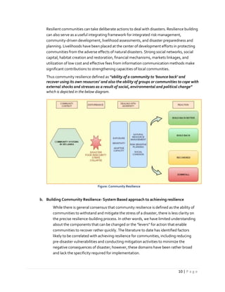 10 | P a g e
Resilient communities can take deliberate actions to deal with disasters. Resilience building
can also serve as a useful integrating framework for integrated risk management,
community-driven development, livelihood assessments, and disaster preparedness and
planning. Livelihoods have been placed at the center of development efforts in protecting
communities from the adverse effects of natural disasters. Strong social networks, social
capital, habitat creation and restoration, financial mechanisms, markets linkages, and
utilization of low cost and effective fees from information communication methods make
significant contributions to strengthening capacities of local communities.
Thus community resilience defined as “ability of a community to ‘bounce back’ and
recover using its own resources’ and also the ability of groups or communities to cope with
external shocks and stresses as a result of social, environmental and political change”
which is depicted in the below diagram.
Figure: Community Resilience
b. Building Community Resilience- System Based approach to achieving resilience
While there is general consensus that community resilience is defined as the ability of
communities to withstand and mitigate the stress of a disaster, there is less clarity on
the precise resilience-building process. In other words, we have limited understanding
about the components that can be changed or the “levers” for action that enable
communities to recover rather quickly. The literature to date has identified factors
likely to be correlated with achieving resilience for communities, including reducing
pre-disaster vulnerabilities and conducting mitigation activities to minimize the
negative consequences of disaster; however, these domains have been rather broad
and lack the specificity required for implementation.
 