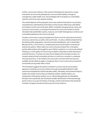 11 | P a g e
Further, community resilience in the context of development represents a unique
intersection of community development, environmental stability, emergency
management, public health, and, risk knowledge with its emphasis on vulnerability
reduction and community capacity building.
The overall objective of the proposed community resilience framework is to provide a
comprehensive understanding of the factors and processes influencing vulnerability
and resilience at the community level. Within constantly changing natural, social, and
economic environments, a conceptual framework for community resilience should
ultimately help stakeholders specify, measure, and model heterogeneous resilience and
vulnerability pathways at the community level.
Usually a community is a group of people who share a common physical environment,
resources, and services, as well as risks and threats. It is also a collective body that has
boundaries (often geographic), internal and external feedbacks, and “a shared fate.”
Because of this, a community is a complex physical and social system comprised of
several sub-systems. What makes one community bounce back from a disruption
quickly while another will struggle for years? What is resilience in a community setting?
Simply put, it is the ability of a community to absorb a disturbance while retaining its
essential functions. This does not mean that its degree of functionality remains in a
constant state but that functionality will return in one form or another in a relatively
short period of time. To be resilient, the community must have both the resources
available and the ability to apply or reorganize them in such a way to ensure essential
functionality during and/or after a shock.
The framework suggests the systems (existent in a community structure) based
approach in building community resilience through sustainable livelihood model
practiced and adopted for last few decades widely. Ultimately, the framework helps to
explain why certain communities are relatively resilient, whereas others, as a
consequence of being less resilient, are on a descending pathway of vulnerability.
Perhaps most importantly, the framework enables identification of the key leverage
points to focus on as part of a theory of change, and the interventions that should be
included in programs aimed at enhancing community resilience.
 
