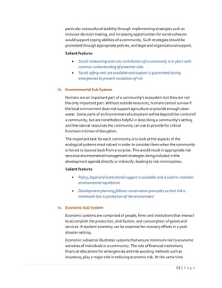 13 | P a g e
particular sociocultural stability through implementing strategies such as
inclusive decision making, and increasing opportunities for social cohesion
would support coping abilities of a community. Such strategies should be
promoted through appropriate policies, and legal and organizational support.
Salient features
 Social networking and civic contribution of a community is in place with
common understanding of potential risks
 Social safety nets are available and support is guaranteed during
emergencies to prevent escalation of risk
iii. Environmental Sub System
Humans are an important part of a community’s ecosystem but they are not
the only important part. Without outside resources, humans cannot survive if
the local environment does not support agriculture or provide enough clean
water. Some parts of an Environmental subsystem will be beyond the control of
a community, but are nonetheless helpful in describing a community’s setting
and the natural resources the community can use to provide for critical
functions in times of disruption.
The important task for each community is to look at the aspects of the
ecological systems most valued in order to consider them when the community
is forced to bounce back from a surprise. This would result in appropriate risk
sensitive environmental management strategies being included in the
development agenda directly or indirectly, leading to risk minimization.
Salient features
 Policy, legal and institutional support is available and is used to maintain
environmental equilibrium
 Development planning follows conservation principles so that risk is
minimized due to protection of the environment
iv. Economic Sub System
Economic systems are comprised of people, firms and institutions that interact
to accomplish the production, distribution, and consumption of goods and
services. A resilient economy can be essential for recovery efforts in a post-
disaster setting.
Economic subsector illustrates systems that ensure minimum risk to economic
activities of individuals in a community. The role of financial institutions,
financial allocations for emergencies and risk avoiding methods such as
insurance, play a major role in reducing economic risk. At the same time
 